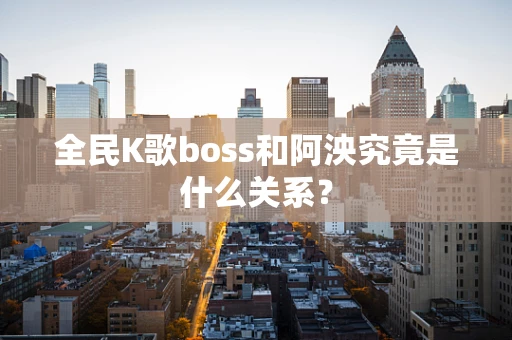 全民K歌boss和阿泱究竟是什么关系？